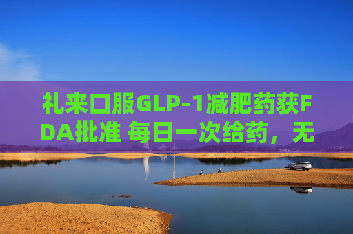 礼来口服GLP-1减肥药获FDA批准 每日一次给药,无饮食限制