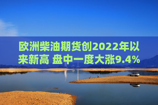 欧洲柴油期货创2022年以来新高 盘中一度大涨9.4%