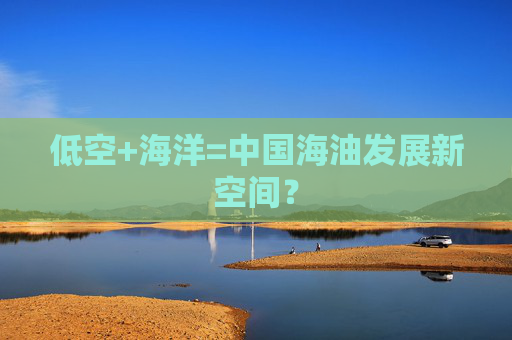 低空+海洋=中国海油发展新空间?