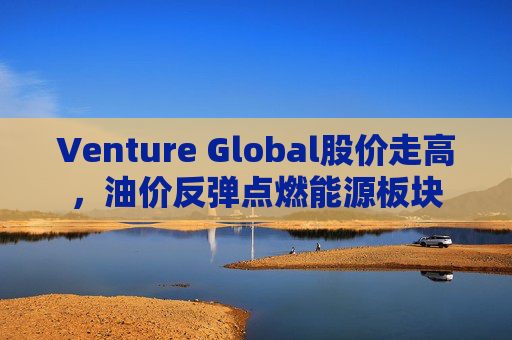 Venture Global股价走高，油价反弹点燃能源板块