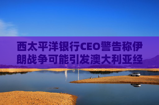 西太平洋银行CEO警告称伊朗战争可能引发澳大利亚经济衰退