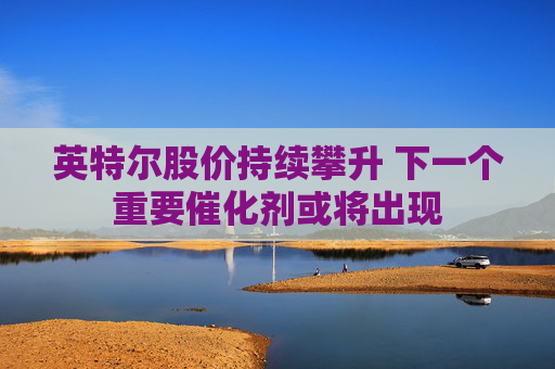 英特尔股价持续攀升 下一个重要催化剂或将出现