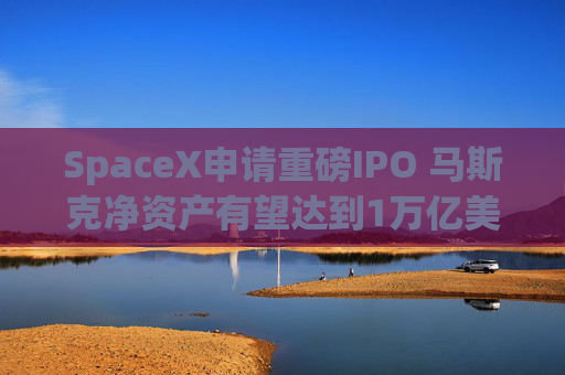 SpaceX申请重磅IPO 马斯克净资产有望达到1万亿美元