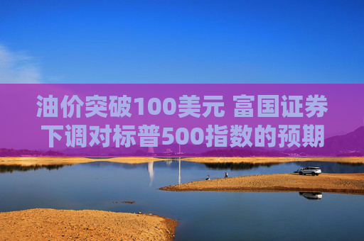 油价突破100美元 富国证券下调对标普500指数的预期