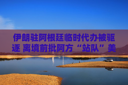 伊朗驻阿根廷临时代办被驱逐 离境前批阿方“站队”美以