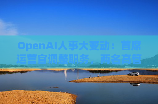 OpenAI人事大变动：首席运营官调整职务，两名高管因健康原因暂时离岗