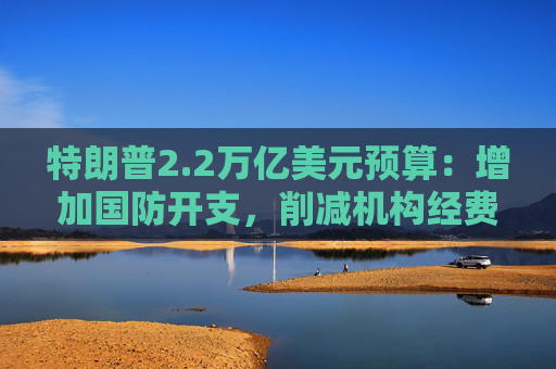 特朗普2.2万亿美元预算：增加国防开支，削减机构经费