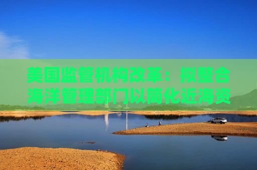 美国监管机构改革：拟整合海洋管理部门以简化近海资源管理