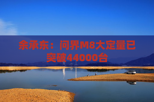 余承东：问界M8大定量已突破44000台