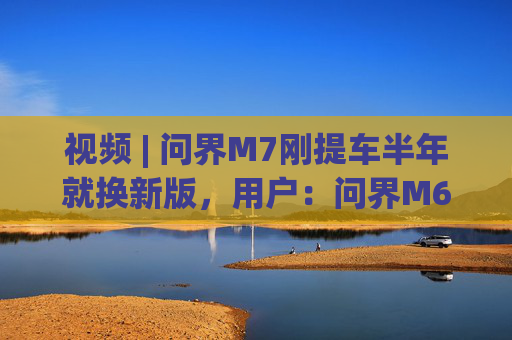 视频 | 问界M7刚提车半年就换新版，用户：问界M6价格应在预售价范围内下调两万