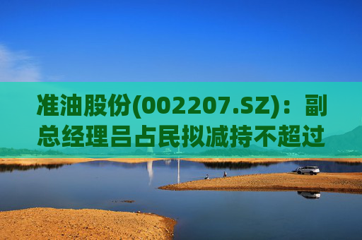 准油股份(002207.SZ)：副总经理吕占民拟减持不超过22.18万股
