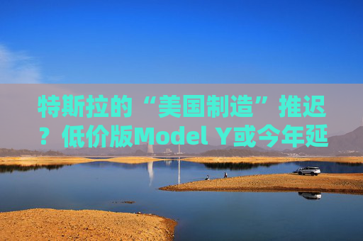特斯拉的“美国制造”推迟？低价版Model Y或今年延至明年生产