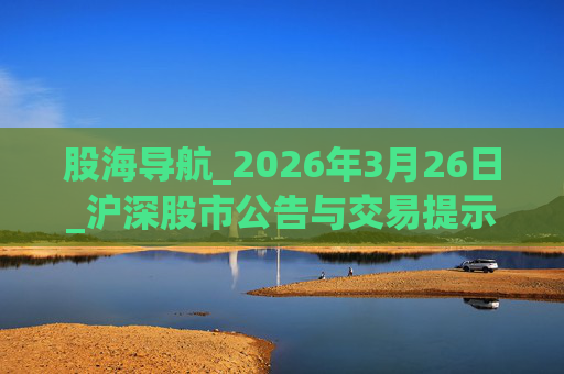 股海导航_2026年3月26日_沪深股市公告与交易提示