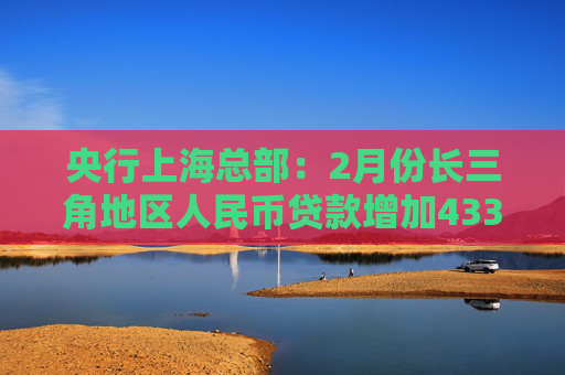 央行上海总部：2月份长三角地区人民币贷款增加4332亿元