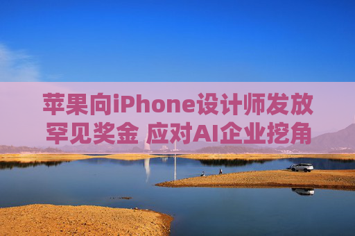 苹果向iPhone设计师发放罕见奖金 应对AI企业挖角
