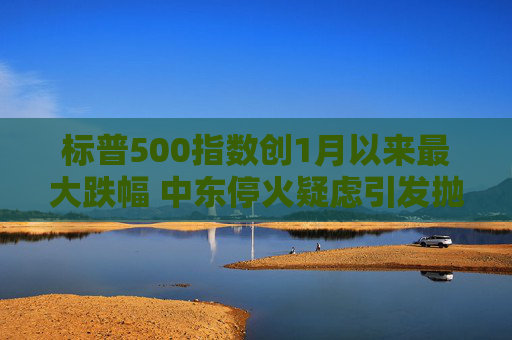 标普500指数创1月以来最大跌幅 中东停火疑虑引发抛售潮  第1张