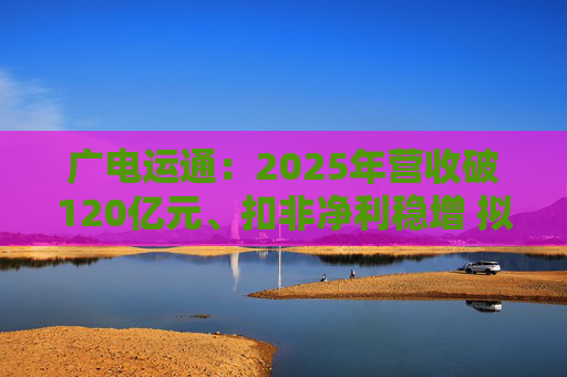 广电运通：2025年营收破120亿元、扣非净利稳增 拟10派2元