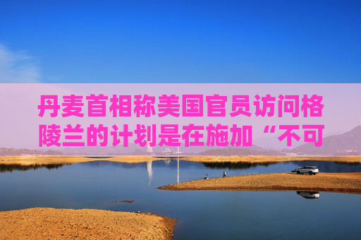 丹麦首相称美国官员访问格陵兰的计划是在施加“不可接受的压力”  第1张