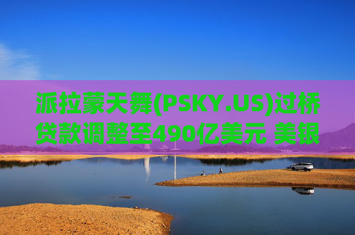 派拉蒙天舞(PSKY.US)过桥贷款调整至490亿美元 美银花旗引入18家银行参与