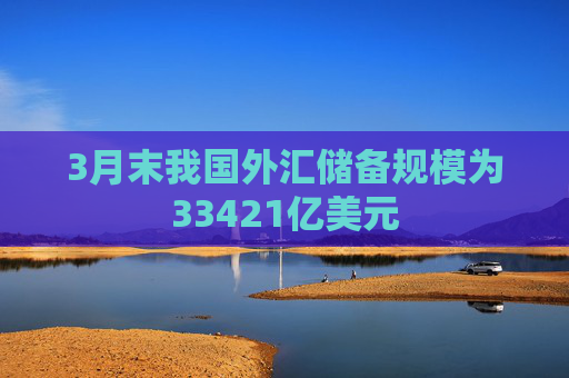 3月末我国外汇储备规模为33421亿美元