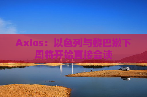 Axios：以色列与黎巴嫩下周将开始直接会谈
