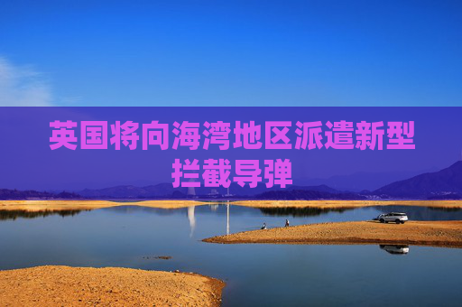 英国将向海湾地区派遣新型拦截导弹