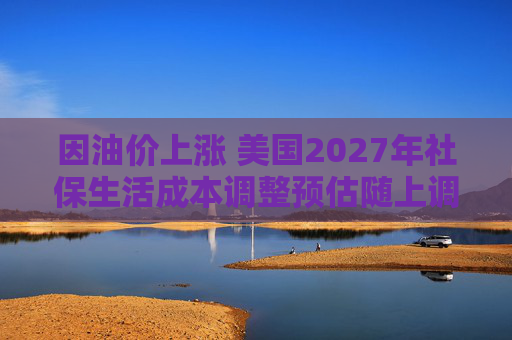 因油价上涨 美国2027年社保生活成本调整预估随上调
