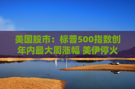 美国股市：标普500指数创年内最大周涨幅 美伊停火提振市场情绪