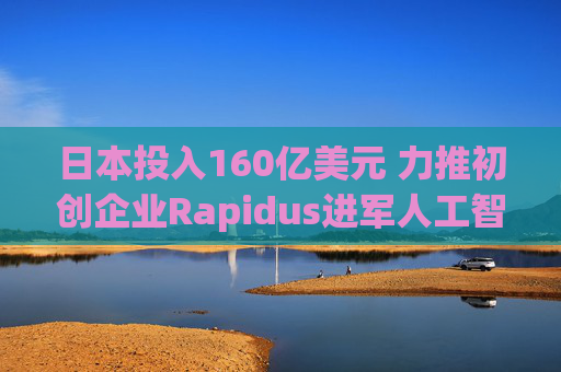 日本投入160亿美元 力推初创企业Rapidus进军人工智能芯片领域