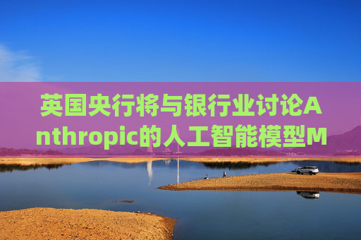 英国央行将与银行业讨论Anthropic的人工智能模型Mythos