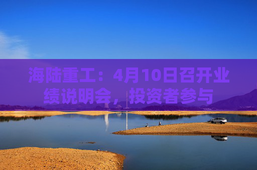 海陆重工：4月10日召开业绩说明会，投资者参与