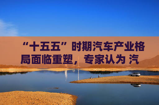 “十五五”时期汽车产业格局面临重塑，专家认为 汽车出口进入新阶段 AI重构技术底座