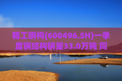 精工钢构(600496.SH)一季度钢结构销量33.0万吨 同比下降14.5%