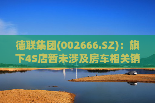 德联集团(002666.SZ)：旗下4S店暂未涉及房车相关销售业务