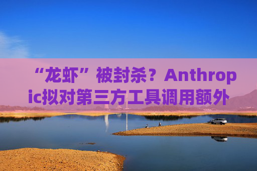 “龙虾”被封杀？Anthropic拟对第三方工具调用额外收费