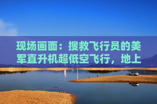 现场画面：搜救飞行员的美军直升机超低空飞行，地上伊朗士兵用机枪追着打