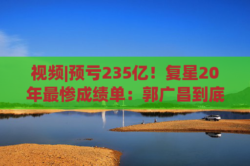 视频|预亏235亿！复星20年最惨成绩单：郭广昌到底输在了哪？