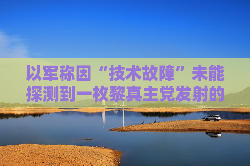 以军称因“技术故障”未能探测到一枚黎真主党发射的火箭弹