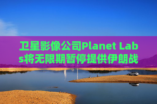 卫星影像公司Planet Labs将无限期暂停提供伊朗战区影像