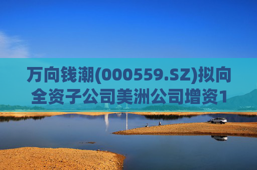 万向钱潮(000559.SZ)拟向全资子公司美洲公司增资1.2亿元，用于美洲公司增资其子公司泰国公司