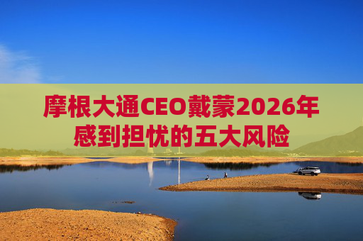 摩根大通CEO戴蒙2026年感到担忧的五大风险