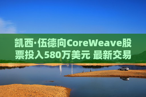 凯西·伍德向CoreWeave股票投入580万美元 最新交易直指AI基础设施