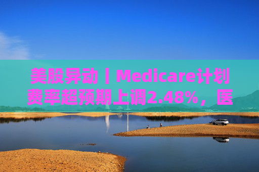 美股异动丨Medicare计划费率超预期上调2.48%，医保概念股普涨