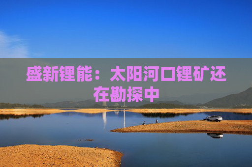 盛新锂能：太阳河口锂矿还在勘探中  第1张