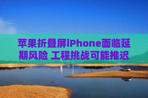 苹果折叠屏iPhone面临延期风险 工程挑战可能推迟新设备的生产时间表