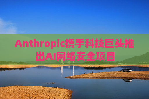 Anthropic携手科技巨头推出AI网络安全项目