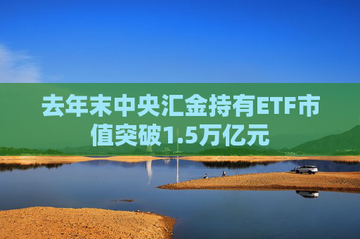 去年末中央汇金持有ETF市值突破1.5万亿元
