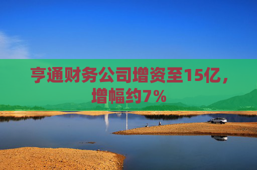 亨通财务公司增资至15亿，增幅约7%