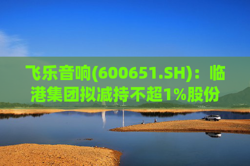 飞乐音响(600651.SH)：临港集团拟减持不超1%股份