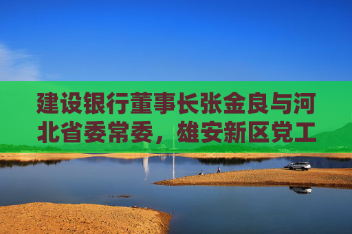 建设银行董事长张金良与河北省委常委，雄安新区党工委书记、管委会主任张国华举行工作座谈